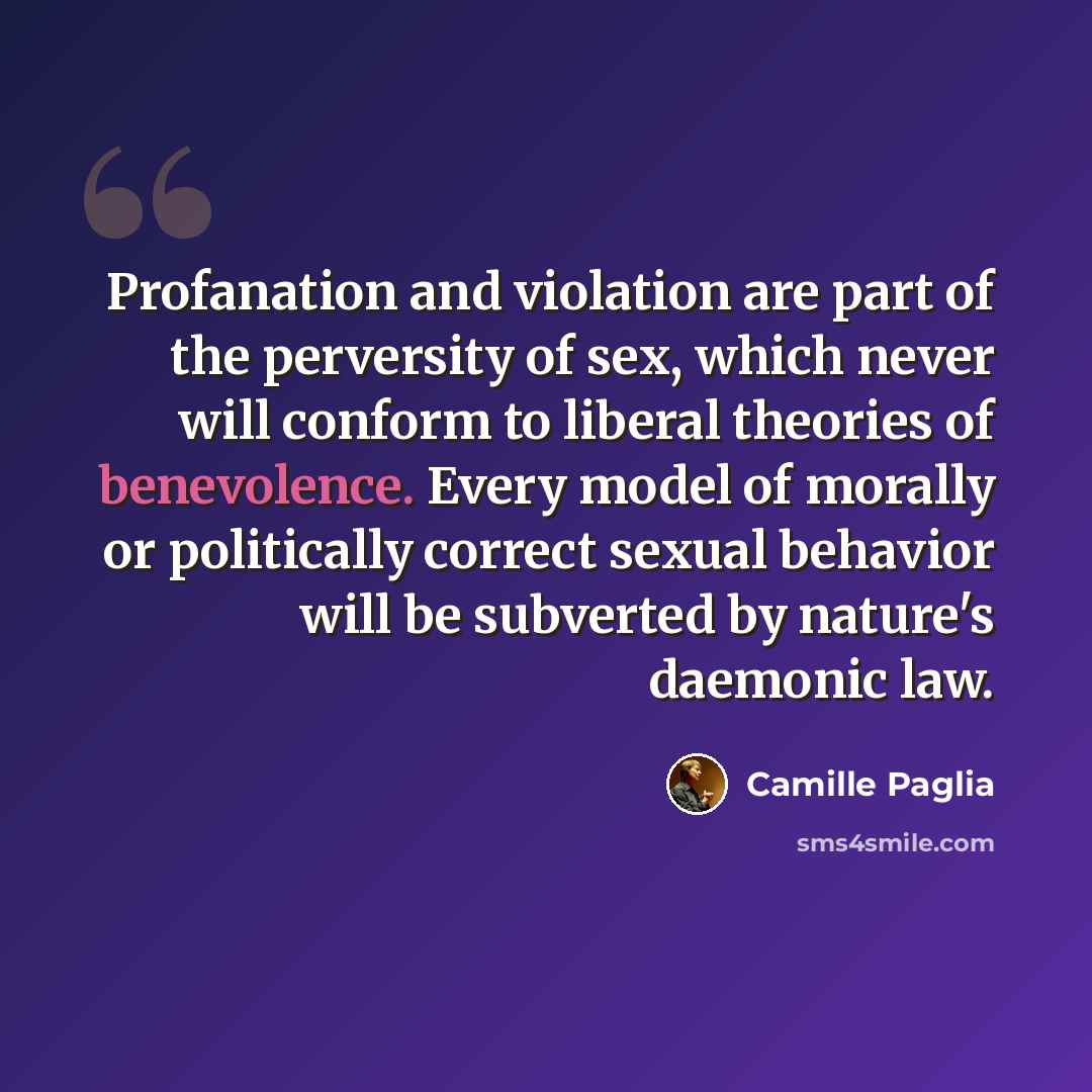“Profanation and violation are part of the perversity of sex, which never will conform to liberal theories of benevolence. Every model of morally or politically correct sexual behavior will be subverted by nature's daemonic law.” quote by Camille Paglia
