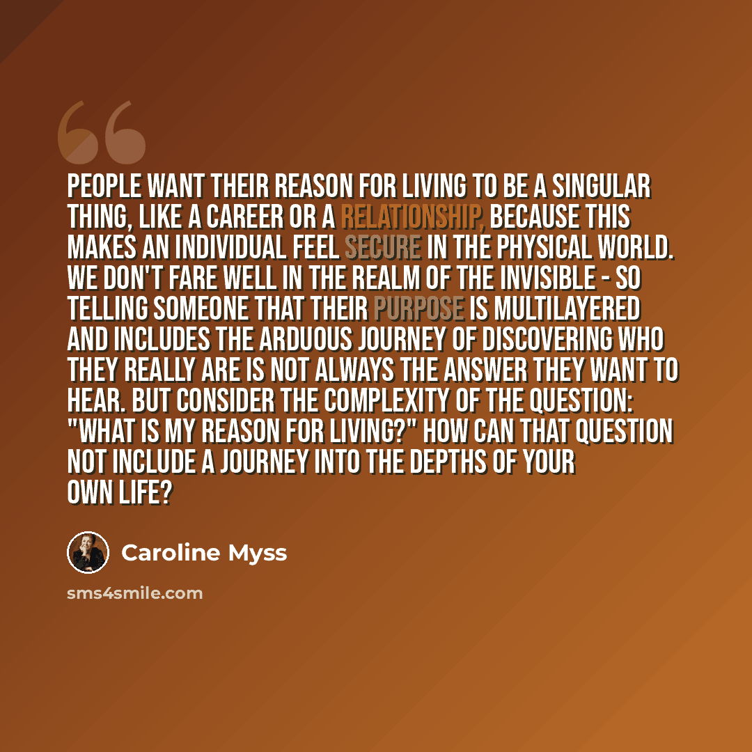 “People want their reason for living to be a singular thing, like a career or a relationship, because this makes an individual feel secure in the physical world. We don't fare well in the realm of the invisible - so telling someone that their purpose is multilayered and includes the arduous journey…” quote by Caroline Myss