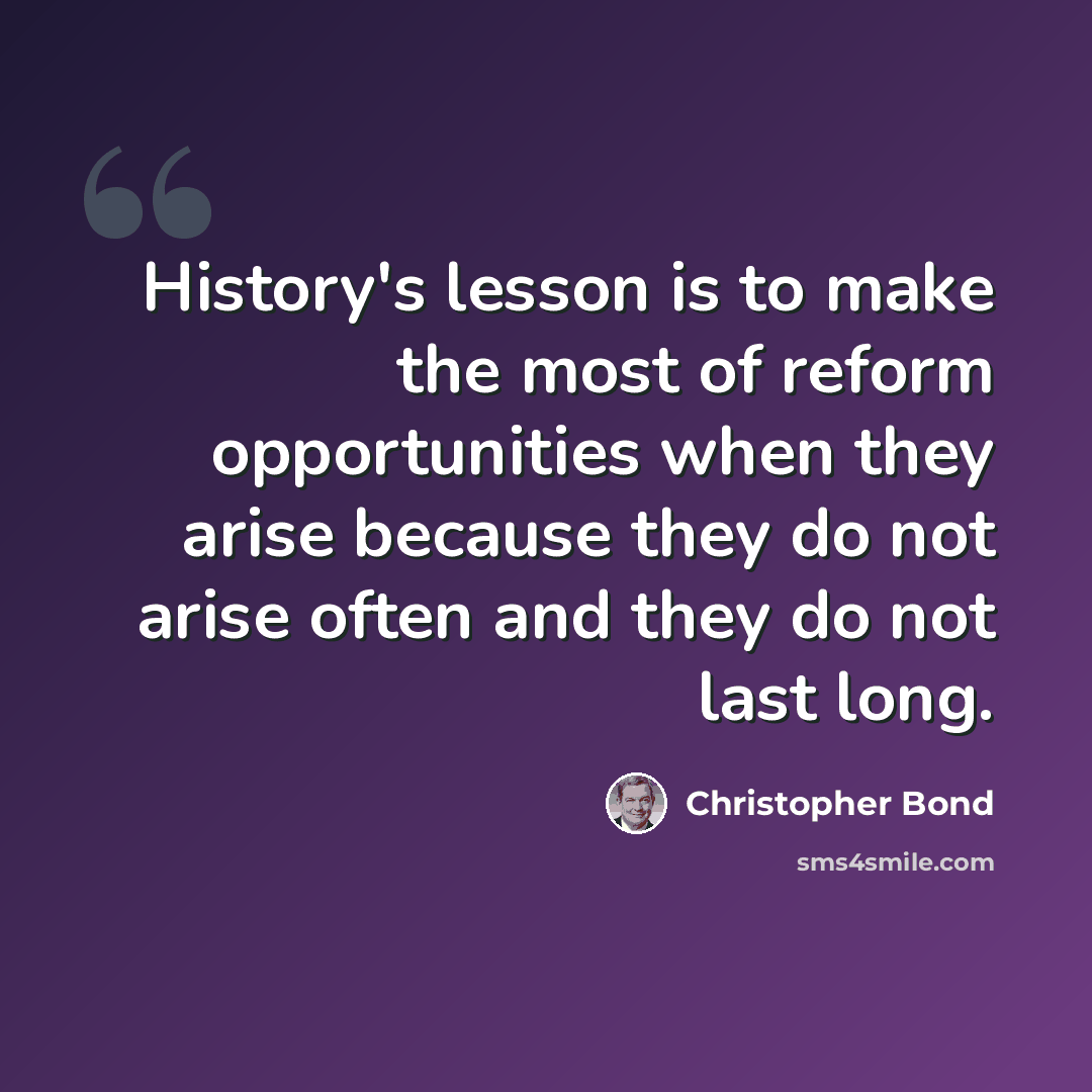 “History's lesson is to make the most of reform opportunities when they arise because they do not arise often and they do not last long.” quote by Christopher Bond
