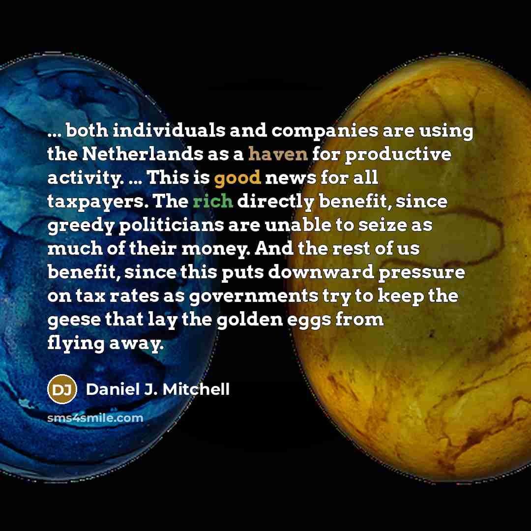 “... both individuals and companies are using the Netherlands as a haven for productive activity. ... This is good news for all taxpayers. The rich directly benefit, since greedy politicians are unable to seize as much of their money. And the rest of us benefit, since this puts downward pressure on…” quote by Daniel J. Mitchell