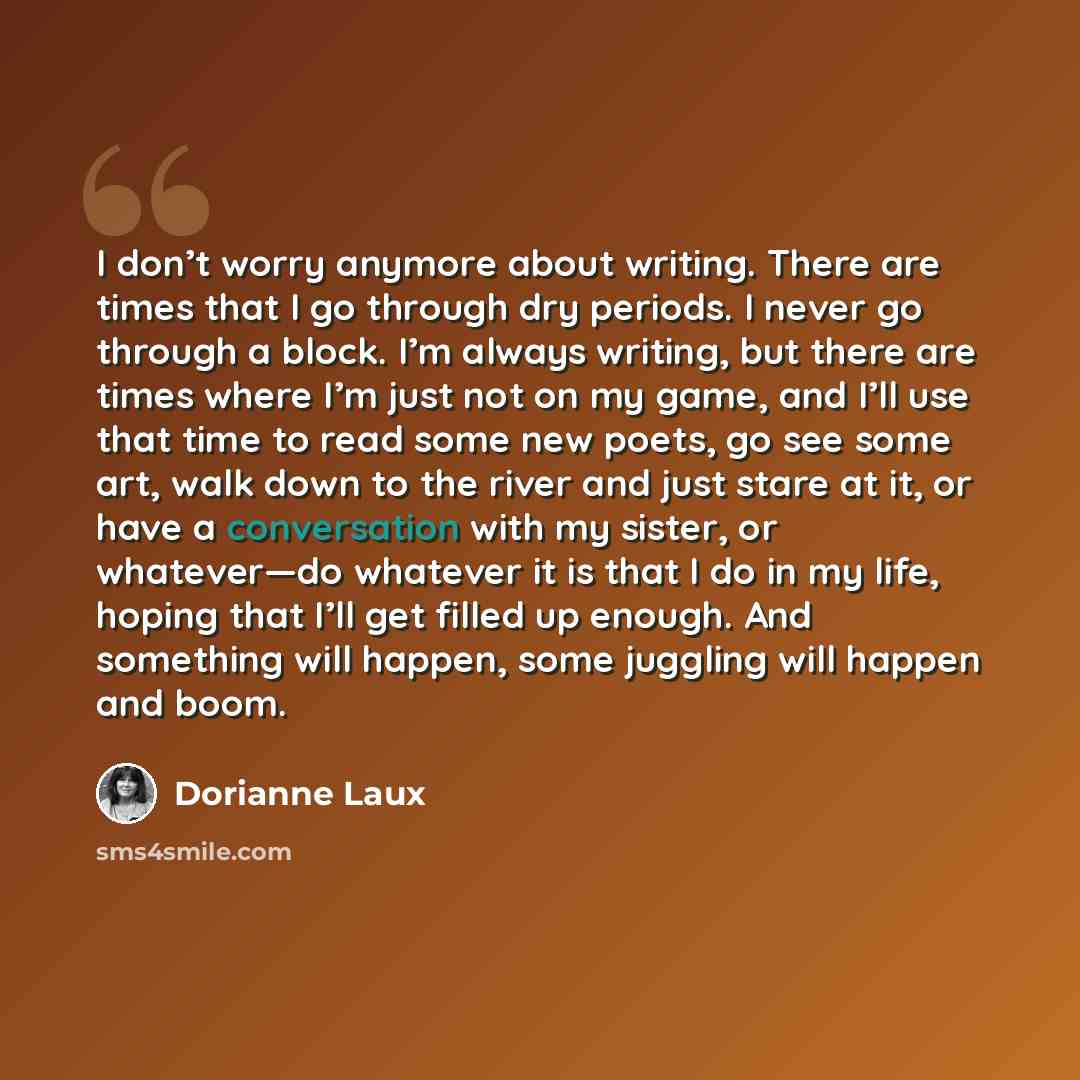 “I don’t worry anymore about writing. There are times that I go through dry periods. I never go through a block. I’m always writing, but there are times where I’m just not on my game, and I’ll use that time to read some new poets, go see some art, walk down to the river and just stare at it, or…” quote by Dorianne Laux