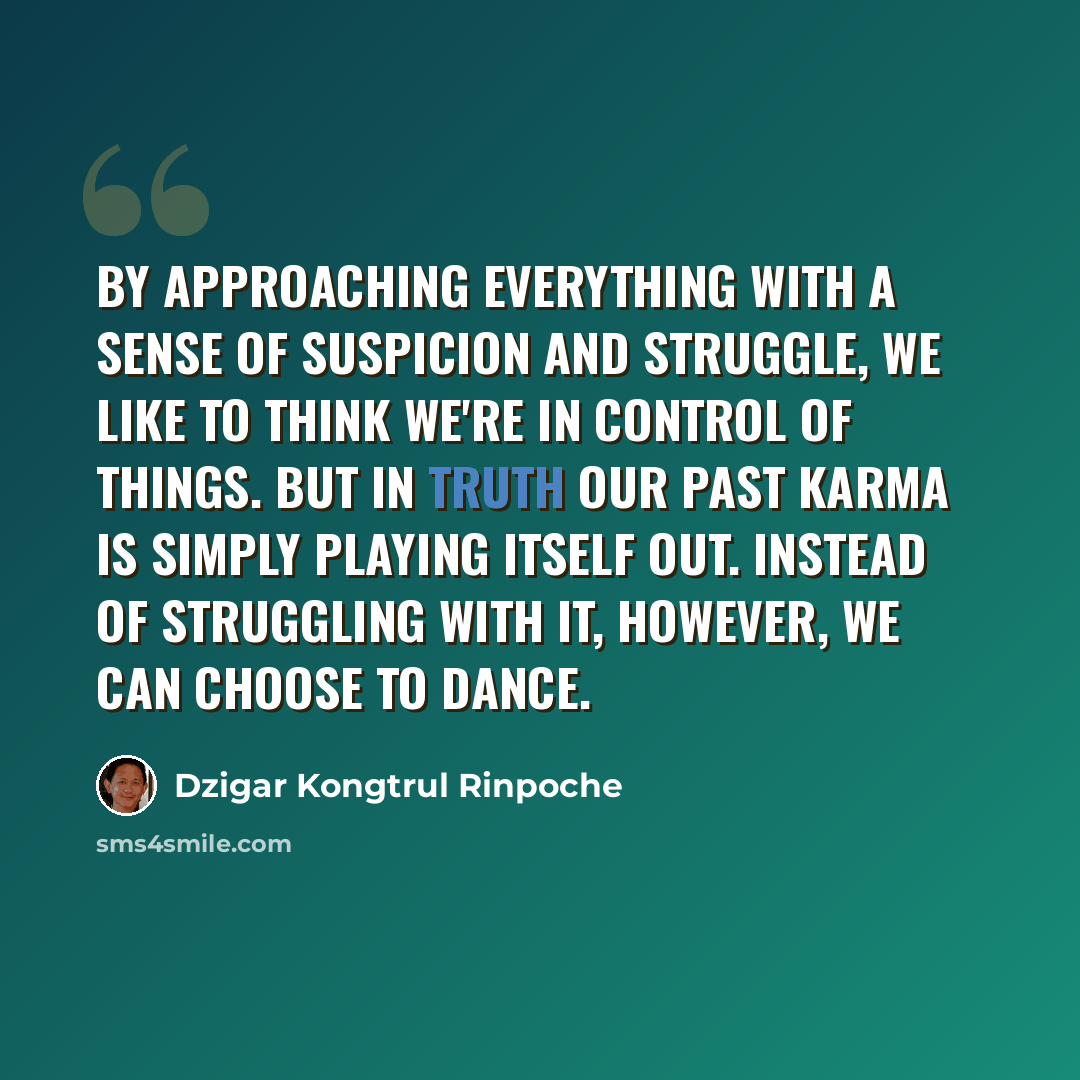 “By approaching everything with a sense of suspicion and struggle, we like to think we're in control of things. But in truth our past karma is simply playing itself out. Instead of struggling with it, however, we can choose to dance.” quote by Dzigar Kongtrul Rinpoche
