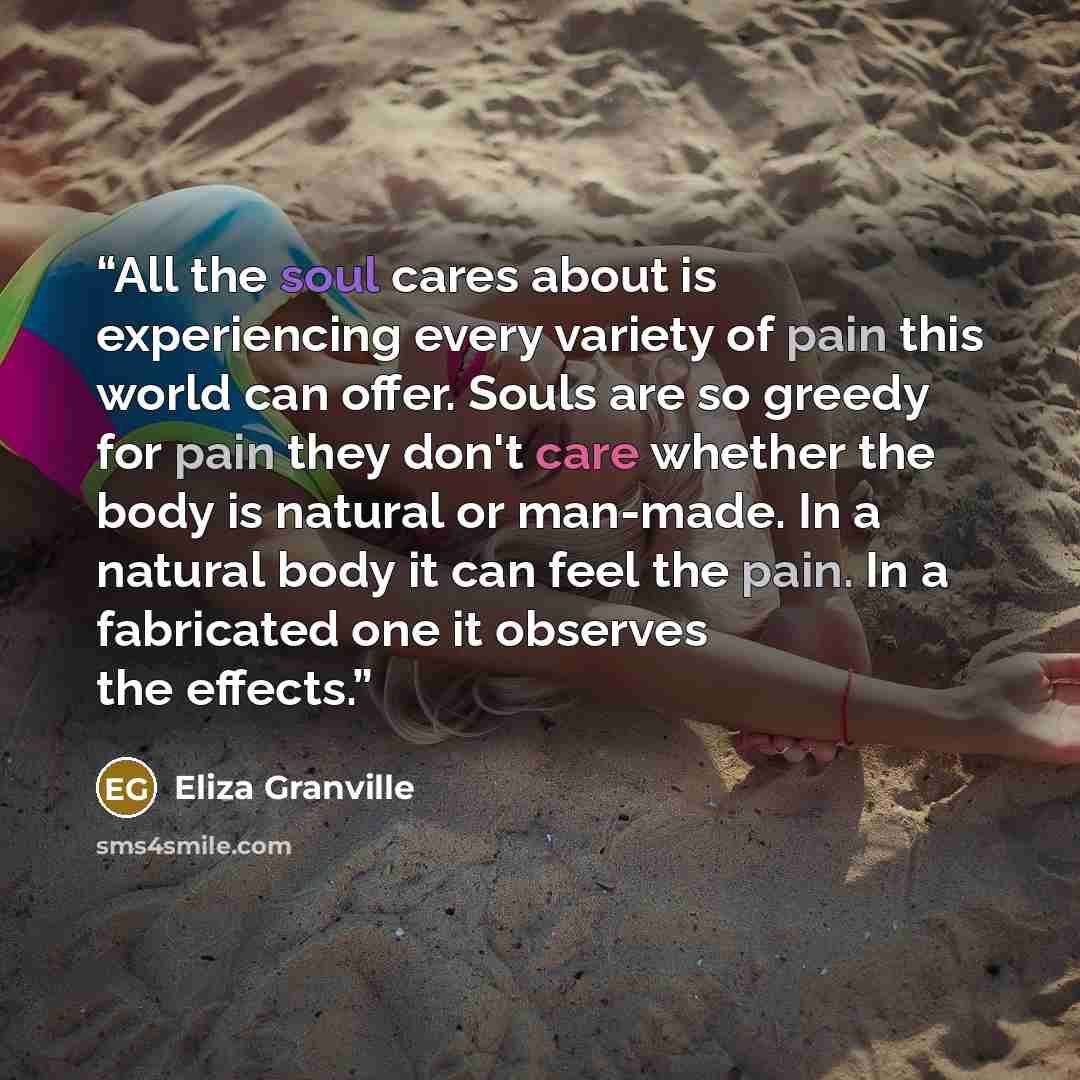 “All the soul cares about is experiencing every variety of pain this world can offer. Souls are so greedy for pain they don't care whether the body is natural or man-made. In a natural body it can feel the pain. In a fabricated one it observes the effects.” quote by Eliza Granville