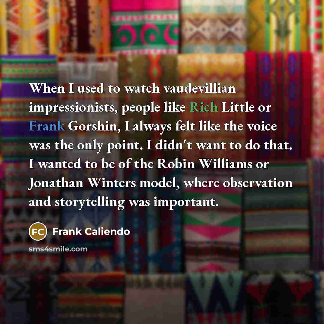 “When I used to watch vaudevillian impressionists, people like Rich Little or Frank Gorshin, I always felt like the voice was the only point. I didn't want to do that. I wanted to be of the Robin Williams or Jonathan Winters model, where observation and storytelling was important.” quote by Frank Caliendo