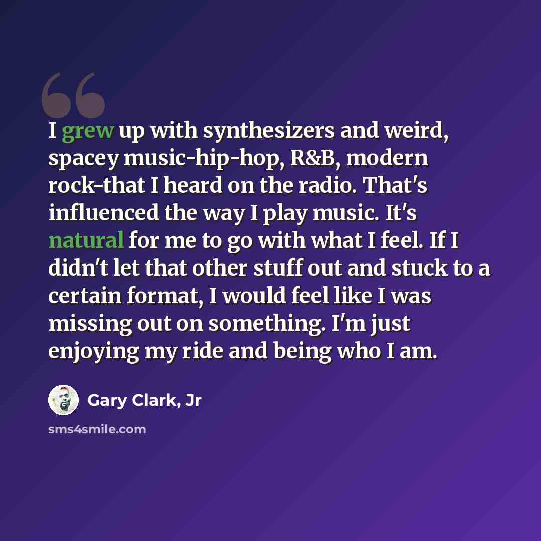 “I grew up with synthesizers and weird, spacey music-hip-hop, R&B, modern rock-that I heard on the radio. That's influenced the way I play music. It's natural for me to go with what I feel. If I didn't let that other stuff out and stuck to a certain format, I would feel like I was missing out on…” quote by Gary Clark, Jr
