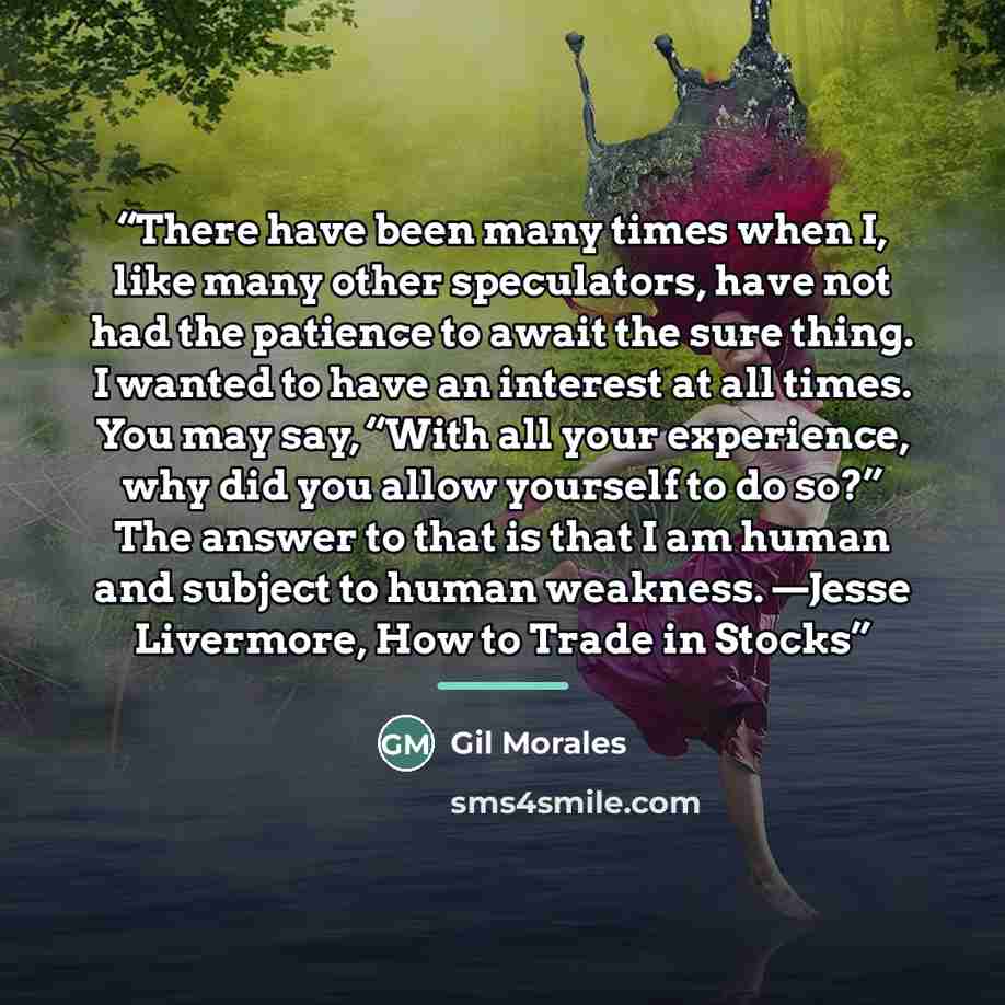 “There have been many times when I, like many other speculators, have not had the patience to await the sure thing. I wanted to have an interest at all times. You may say, “With all your experience, why did you allow yourself to do so?” The answer to that is that I am human and subject to human…” quote by Gil Morales