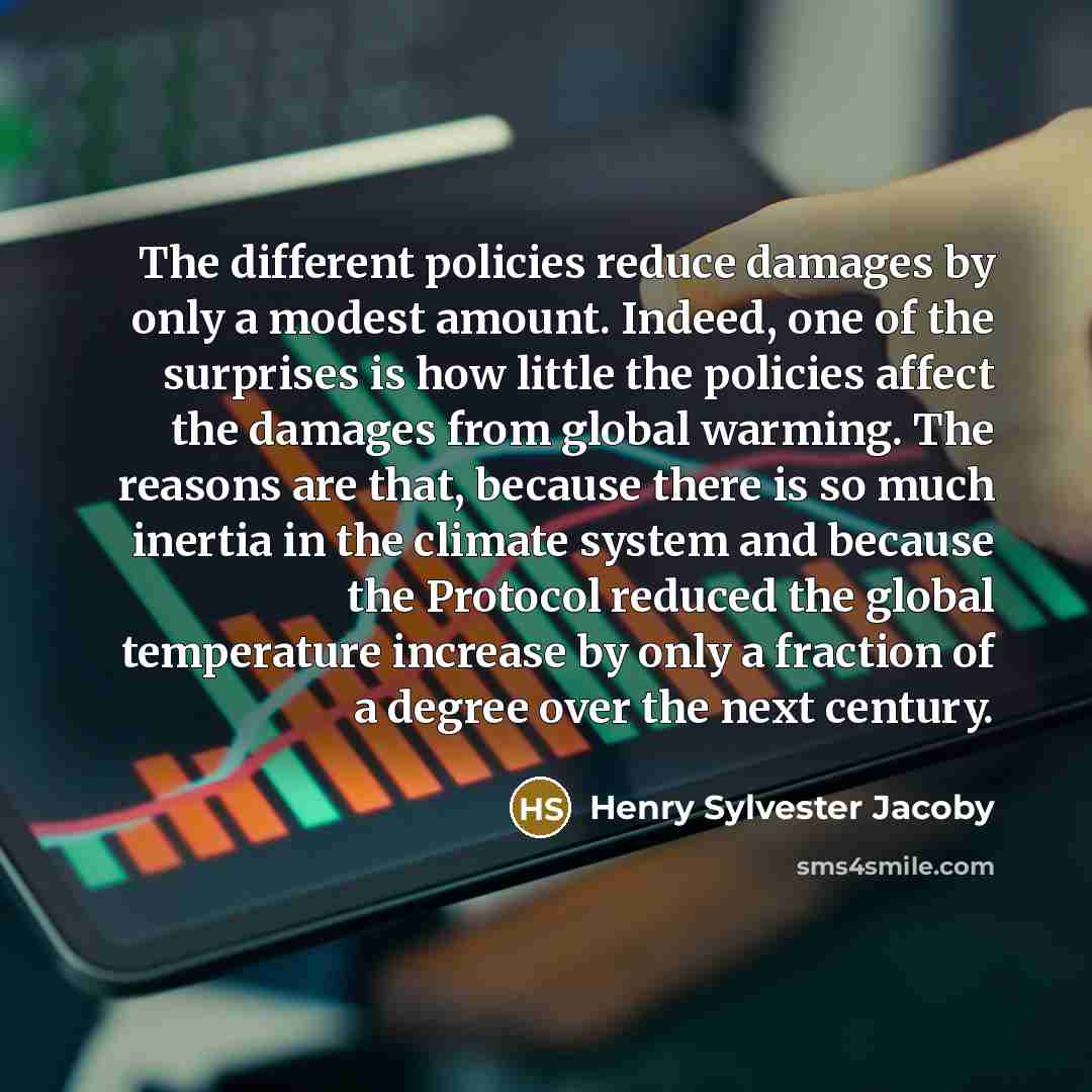 “The different policies reduce damages by only a modest amount. Indeed, one of the surprises is how little the policies affect the damages from global warming. The reasons are that, because there is so much inertia in the climate system and because the Protocol reduced the global temperature…” quote by Henry Sylvester Jacoby