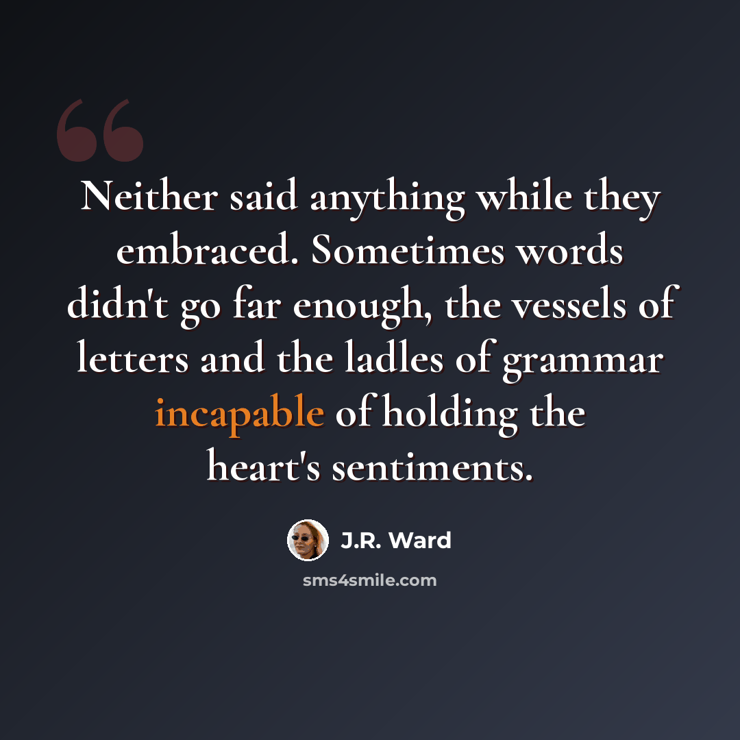 “Neither said anything while they embraced. Sometimes words didn't go far enough, the vessels of letters and the ladles of grammar incapable of holding the heart's sentiments.” quote by J.R. Ward