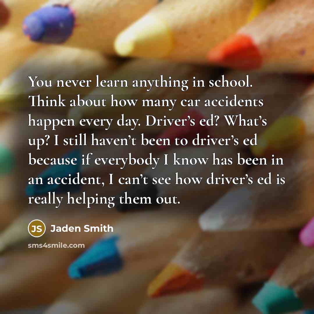 “You never learn anything in school. Think about how many car accidents happen every day. Driver’s ed? What’s up? I still haven’t been to driver’s ed because if everybody I know has been in an accident, I can’t see how driver’s ed is really helping them out.” quote by Jaden Smith