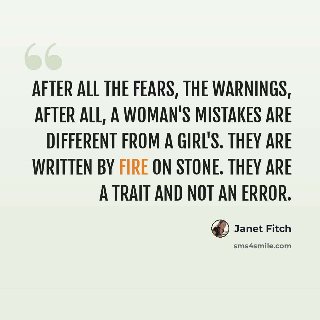 “After all the fears, the warnings, after all, a woman's mistakes are different from a girl's. They are written by fire on stone. They are a trait and not an error.” quote by Janet Fitch