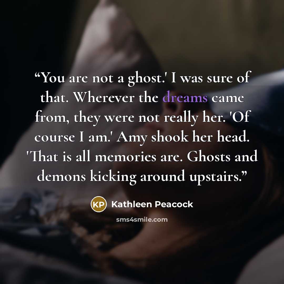 “You are not a ghost.' I was sure of that. Wherever the dreams came from, they were not really her. 'Of course I am.' Amy shook her head. 'That is all memories are. Ghosts and demons kicking around upstairs.” quote by Kathleen Peacock
