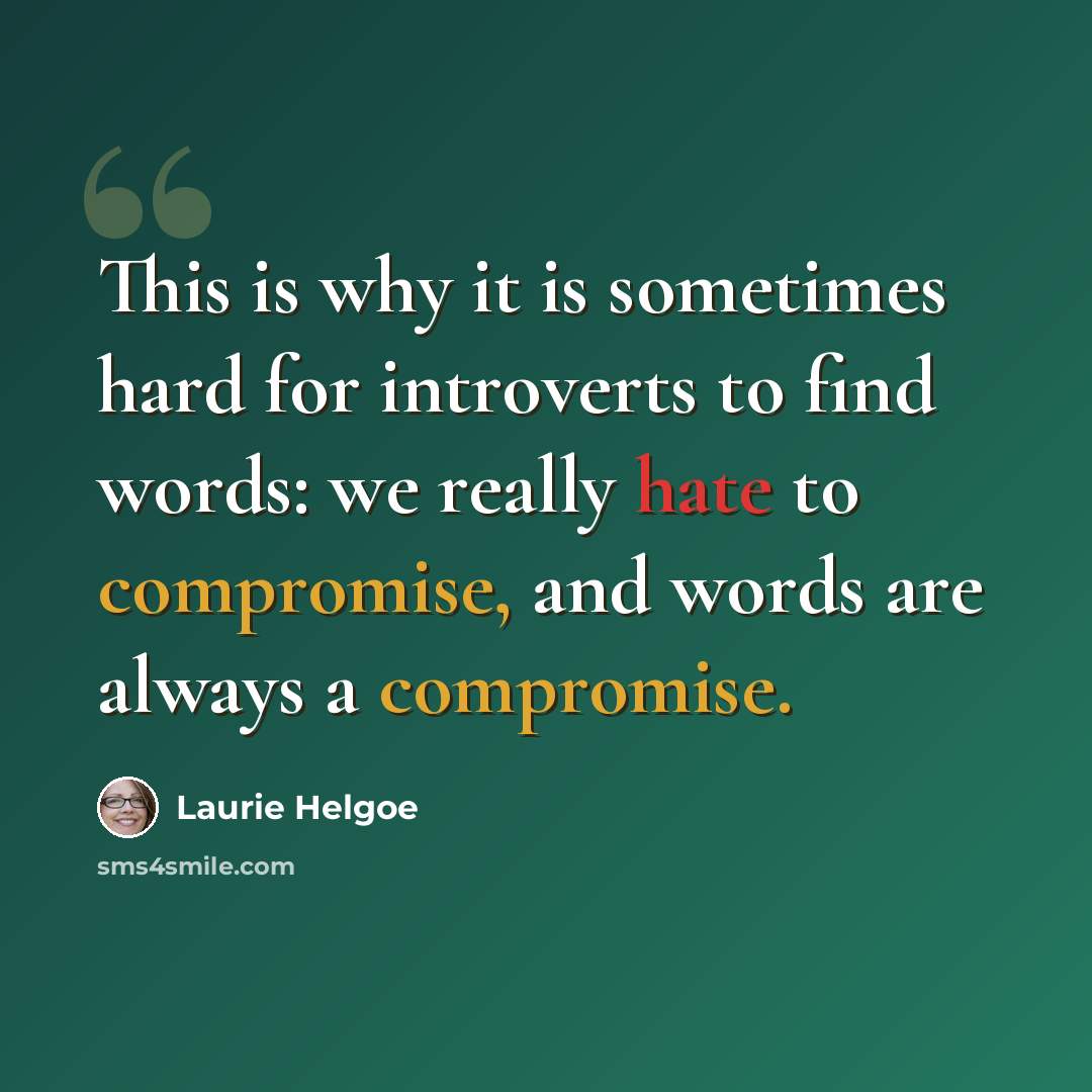 “This is why it is sometimes hard for introverts to find words: we really hate to compromise, and words are always a compromise.” quote by Laurie Helgoe