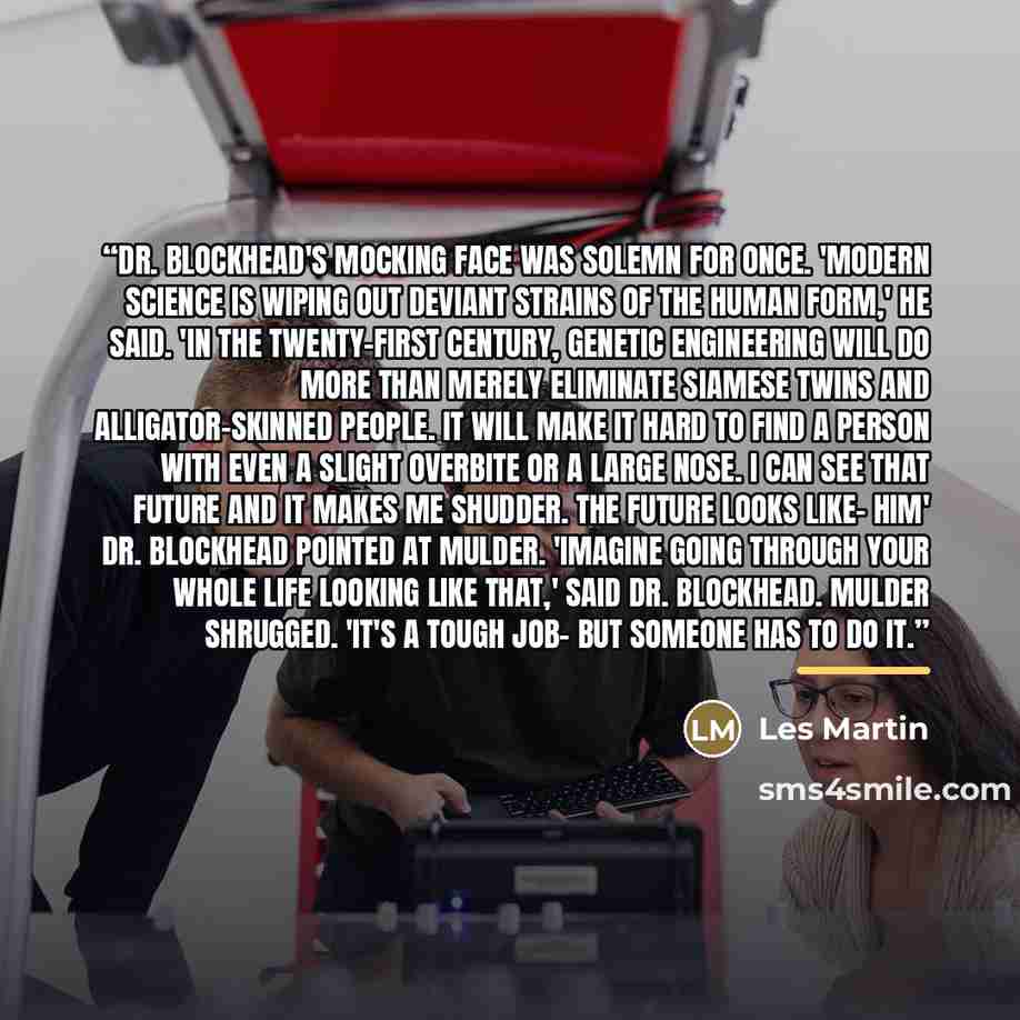 “Dr. Blockhead's mocking face was solemn for once. 'Modern science is wiping out deviant strains of the human form,' he said. 'In the twenty-first century, genetic engineering will do more than merely eliminate Siamese twins and alligator-skinned people. It will make it hard to find a person with…” quote by Les Martin