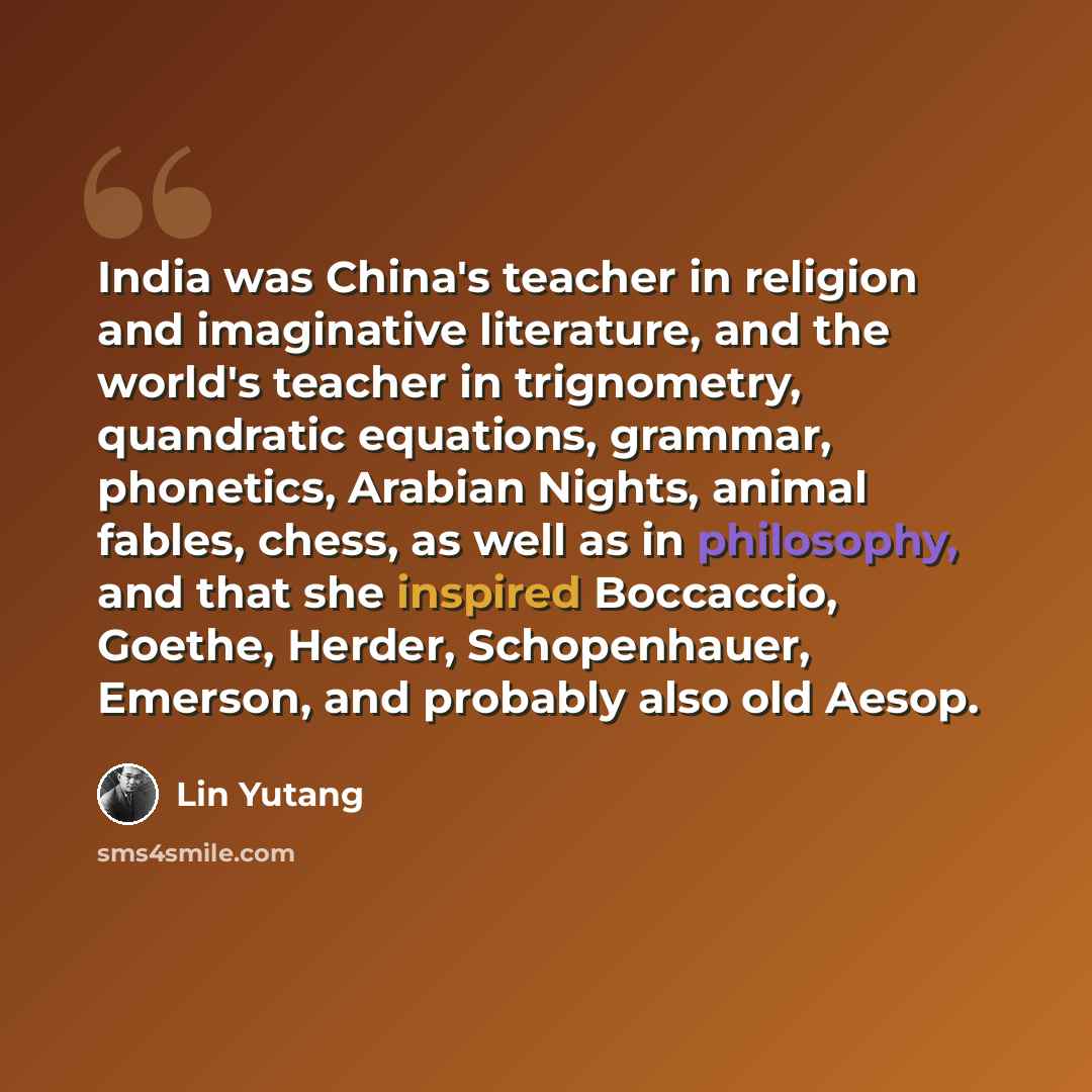 “India was China's teacher in religion and imaginative literature, and the world's teacher in trignometry, quandratic equations, grammar, phonetics, Arabian Nights, animal fables, chess, as well as in philosophy, and that she inspired Boccaccio, Goethe, Herder, Schopenhauer, Emerson, and probably…” quote by Lin Yutang