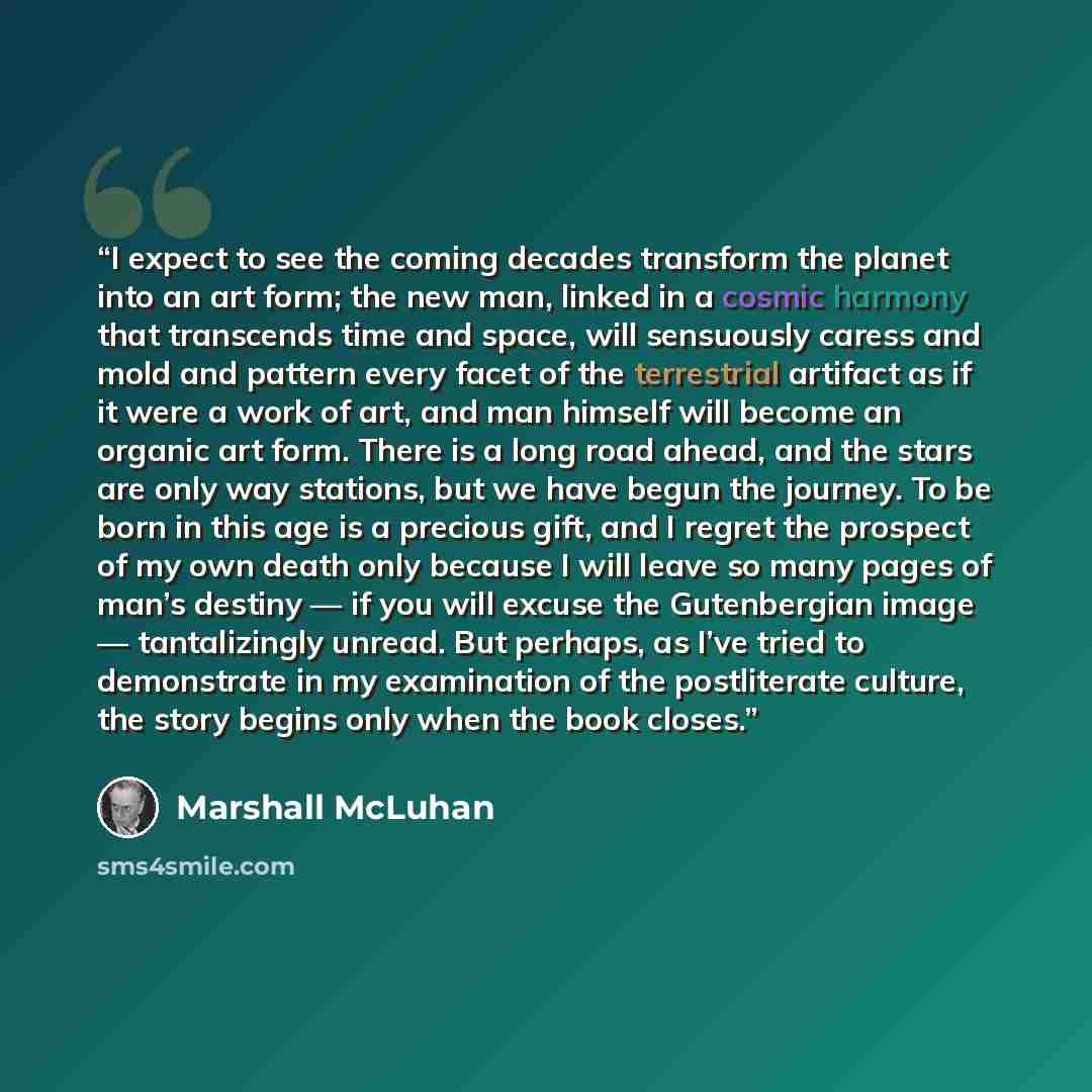 “I expect to see the coming decades transform the planet into an art form; the new man, linked in a cosmic harmony that transcends time and space, will sensuously caress and mold and pattern every facet of the terrestrial artifact as if it were a work of art, and man himself will become an organic…” quote by Marshall McLuhan