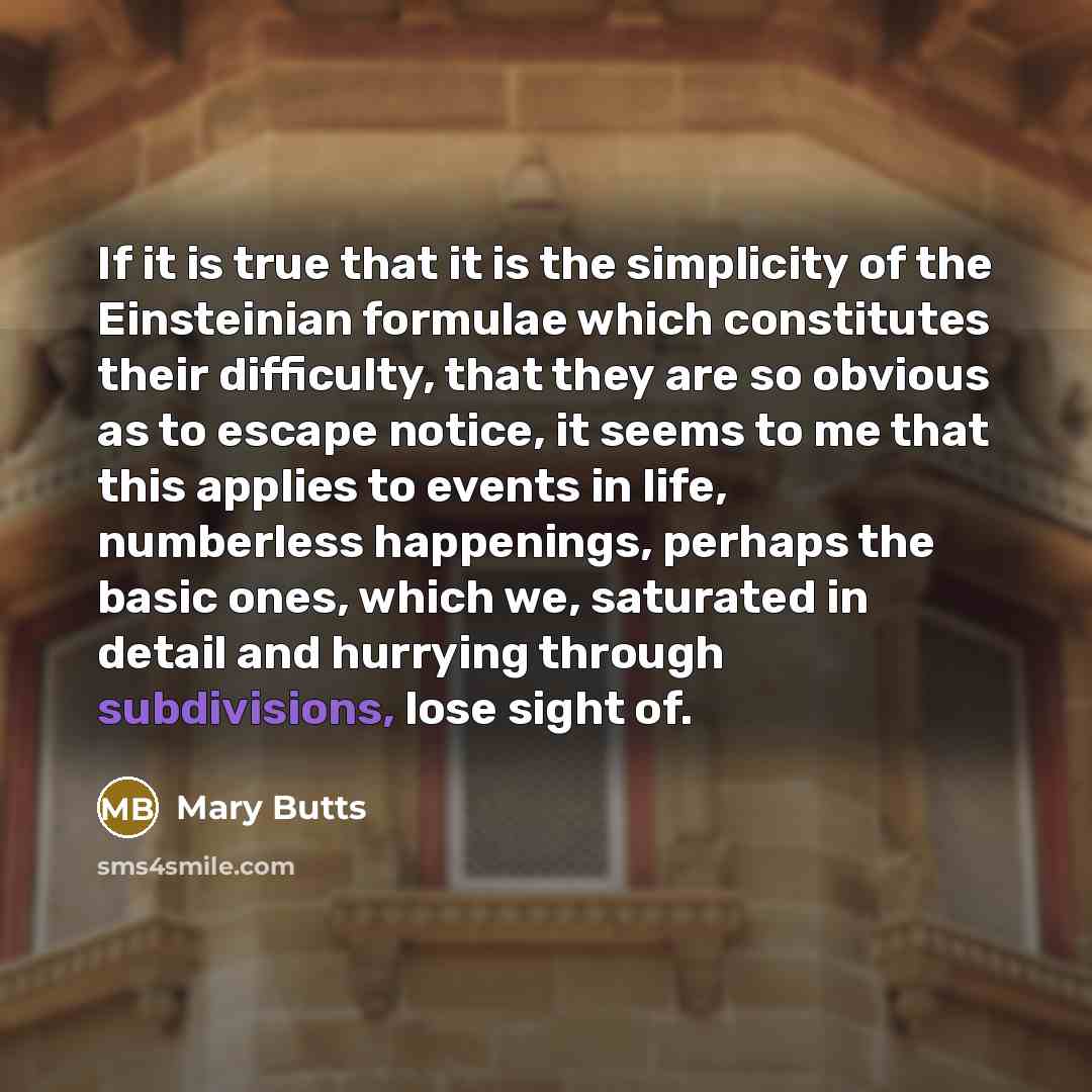 “If it is true that it is the simplicity of the Einsteinian formulae which constitutes their difficulty, that they are so obvious as to escape notice, it seems to me that this applies to events in life, numberless happenings, perhaps the basic ones, which we, saturated in detail and hurrying…” quote by Mary Butts