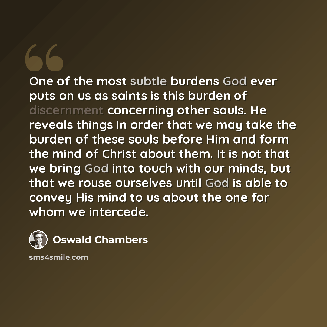 “One of the most subtle burdens God ever puts on us as saints is this burden of discernment concerning other souls. He reveals things in order that we may take the burden of these souls before Him and form the mind of Christ about them. It is not that we bring God into touch with our minds, but…” quote by Oswald Chambers