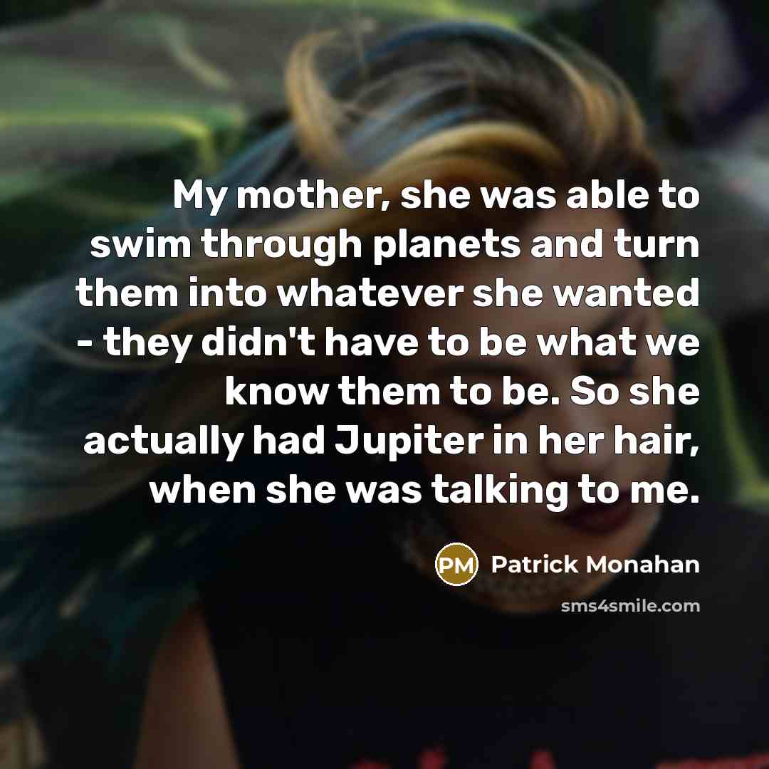 “My mother, she was able to swim through planets and turn them into whatever she wanted - they didn't have to be what we know them to be. So she actually had Jupiter in her hair, when she was talking to me.” quote by Patrick Monahan