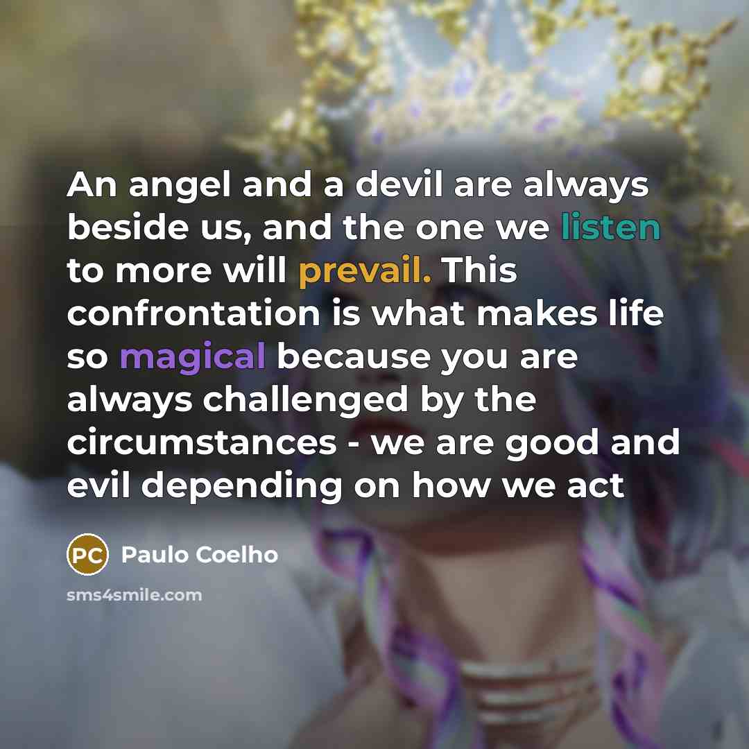 “An angel and a devil are always beside us, and the one we listen to more will prevail. This confrontation is what makes life so magical because you are always challenged by the circumstances - we are good and evil depending on how we act” quote by Paulo Coelho