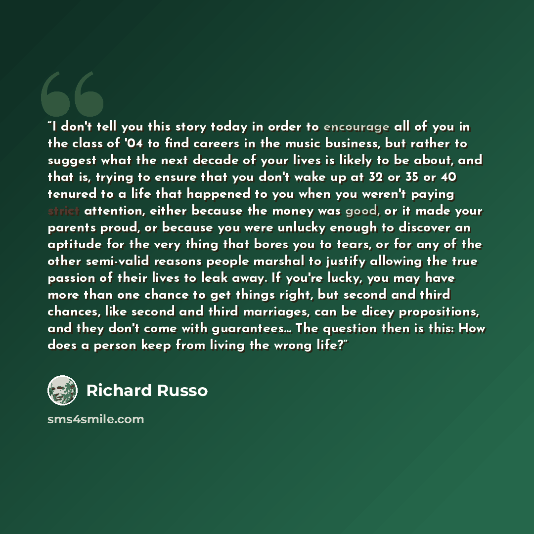“I don't tell you this story today in order to encourage all of you in the class of '04 to find careers in the music business, but rather to suggest what the next decade of your lives is likely to be about, and that is, trying to ensure that you don't wake up at 32 or 35 or 40 tenured to a life…” quote by Richard Russo