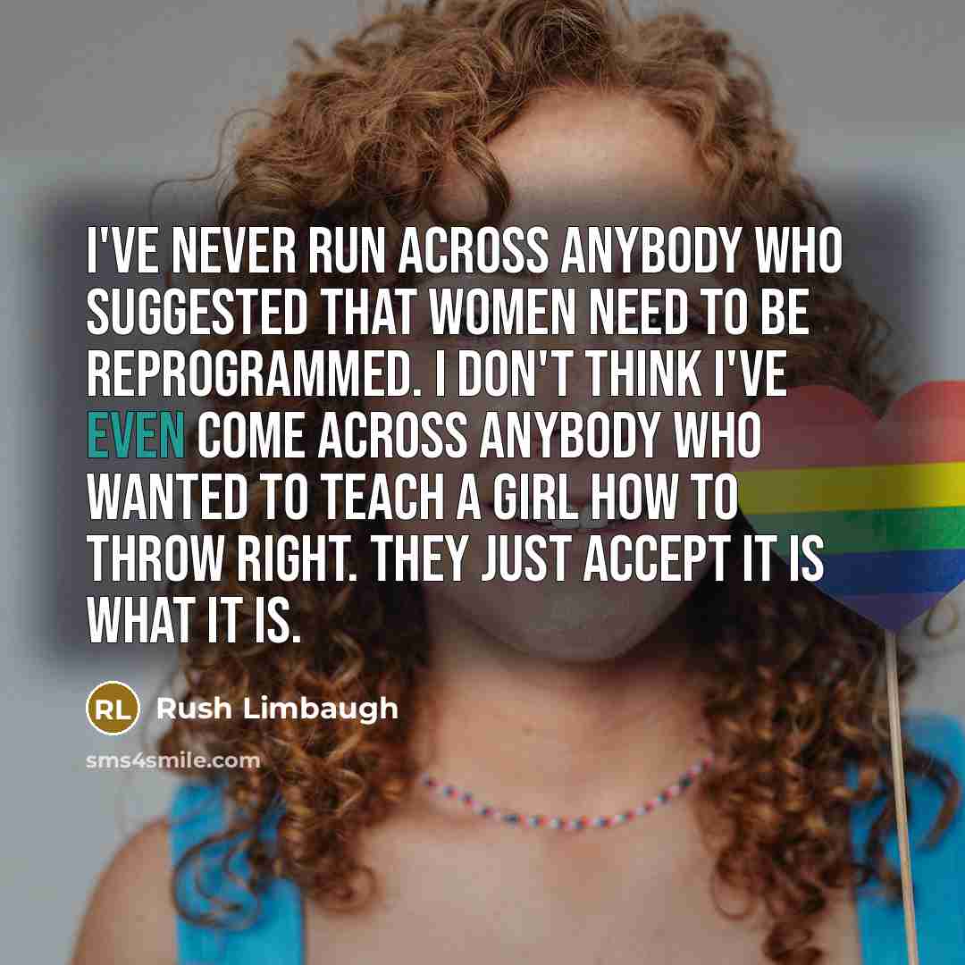 “I've never run across anybody who suggested that women need to be reprogrammed. I don't think I've even come across anybody who wanted to teach a girl how to throw right. They just accept it is what it is.” quote by Rush Limbaugh