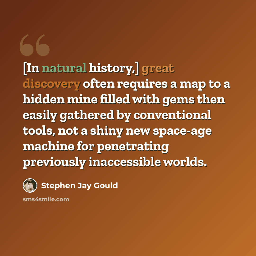 “[In natural history,] great discovery often requires a map to a hidden mine filled with gems then easily gathered by conventional tools, not a shiny new space-age machine for penetrating previously inaccessible worlds.” quote by Stephen Jay Gould