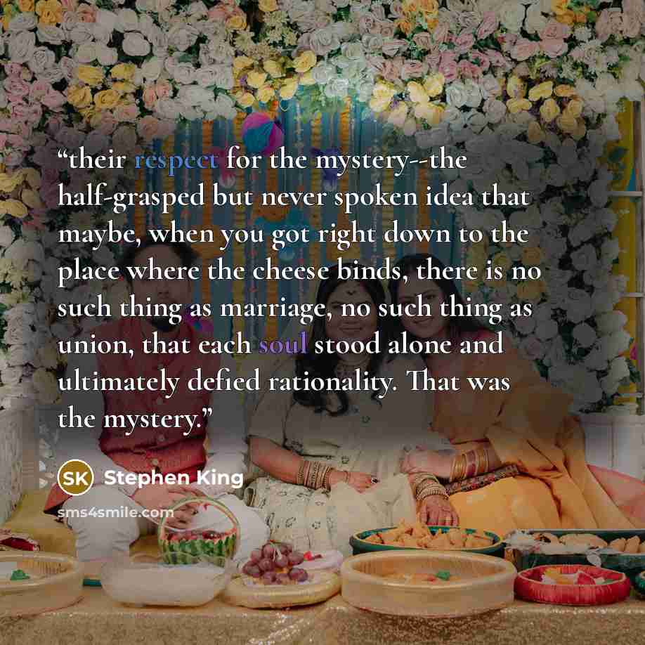 “their respect for the mystery--the half-grasped but never spoken idea that maybe, when you got right down to the place where the cheese binds, there is no such thing as marriage, no such thing as union, that each soul stood alone and ultimately defied rationality. That was the mystery.” quote by Stephen King