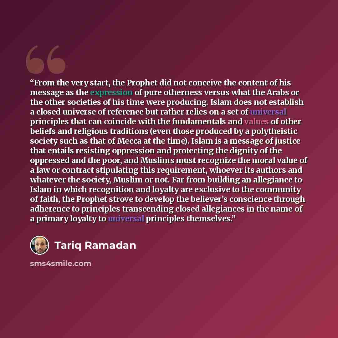 “From the very start, the Prophet did not conceive the content of his message as the expression of pure otherness versus what the Arabs or the other societies of his time were producing. Islam does not establish a closed universe of reference but rather relies on a set of universal principles that…” quote by Tariq Ramadan
