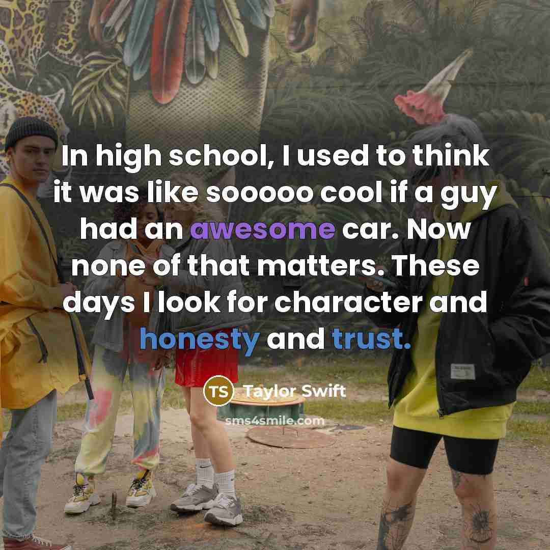 “In high school, I used to think it was like sooooo cool if a guy had an awesome car. Now none of that matters. These days I look for character and honesty and trust.” quote by Taylor Swift