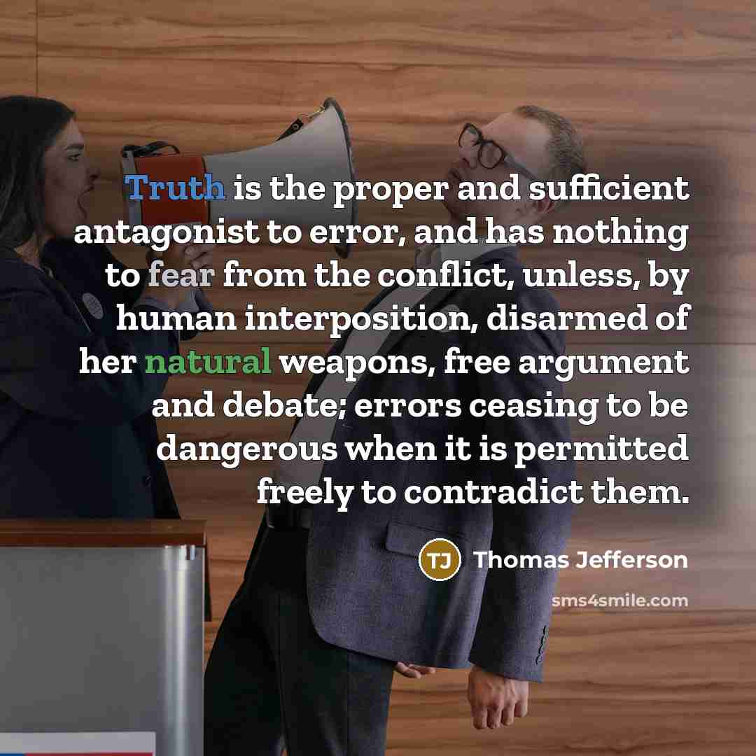 “Truth is the proper and sufficient antagonist to error, and has nothing to fear from the conflict, unless, by human interposition, disarmed of her natural weapons, free argument and debate; errors ceasing to be dangerous when it is permitted freely to contradict them.” quote by Thomas Jefferson