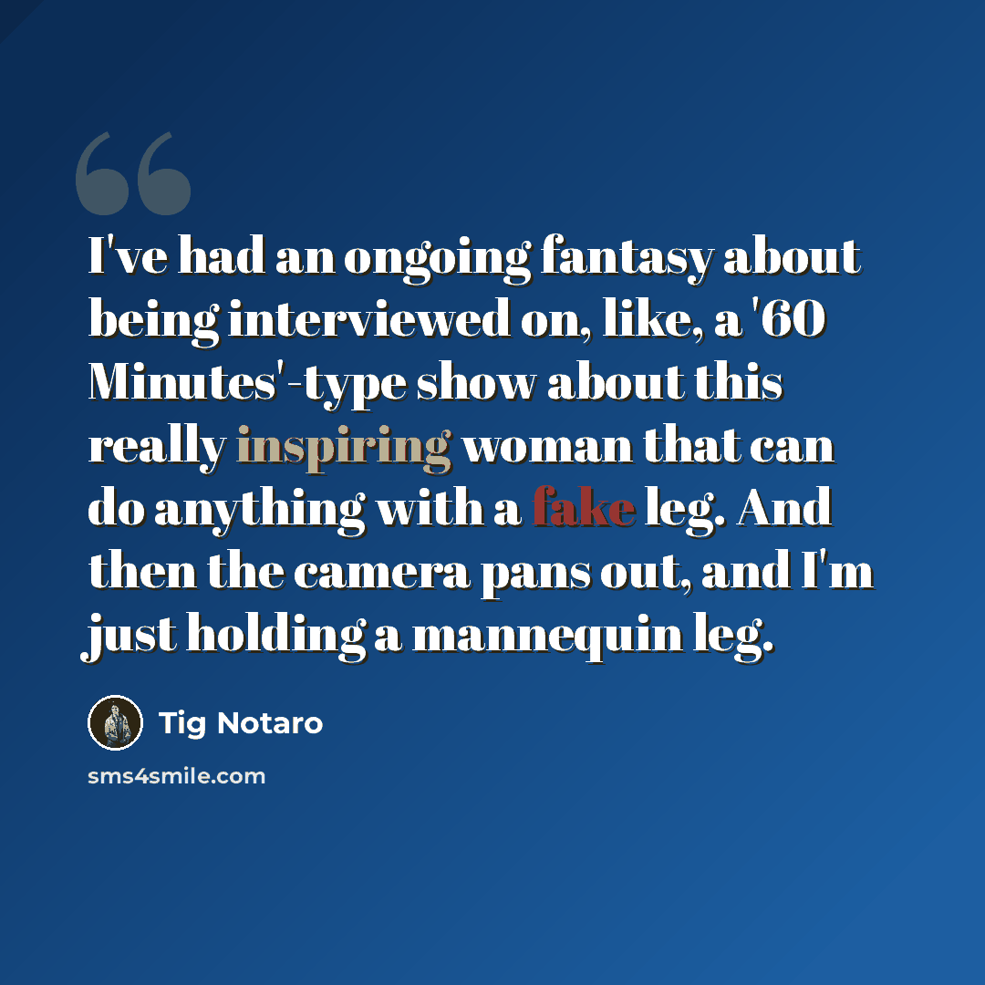 “I've had an ongoing fantasy about being interviewed on, like, a '60 Minutes'-type show about this really inspiring woman that can do anything with a fake leg. And then the camera pans out, and I'm just holding a mannequin leg.” quote by Tig Notaro
