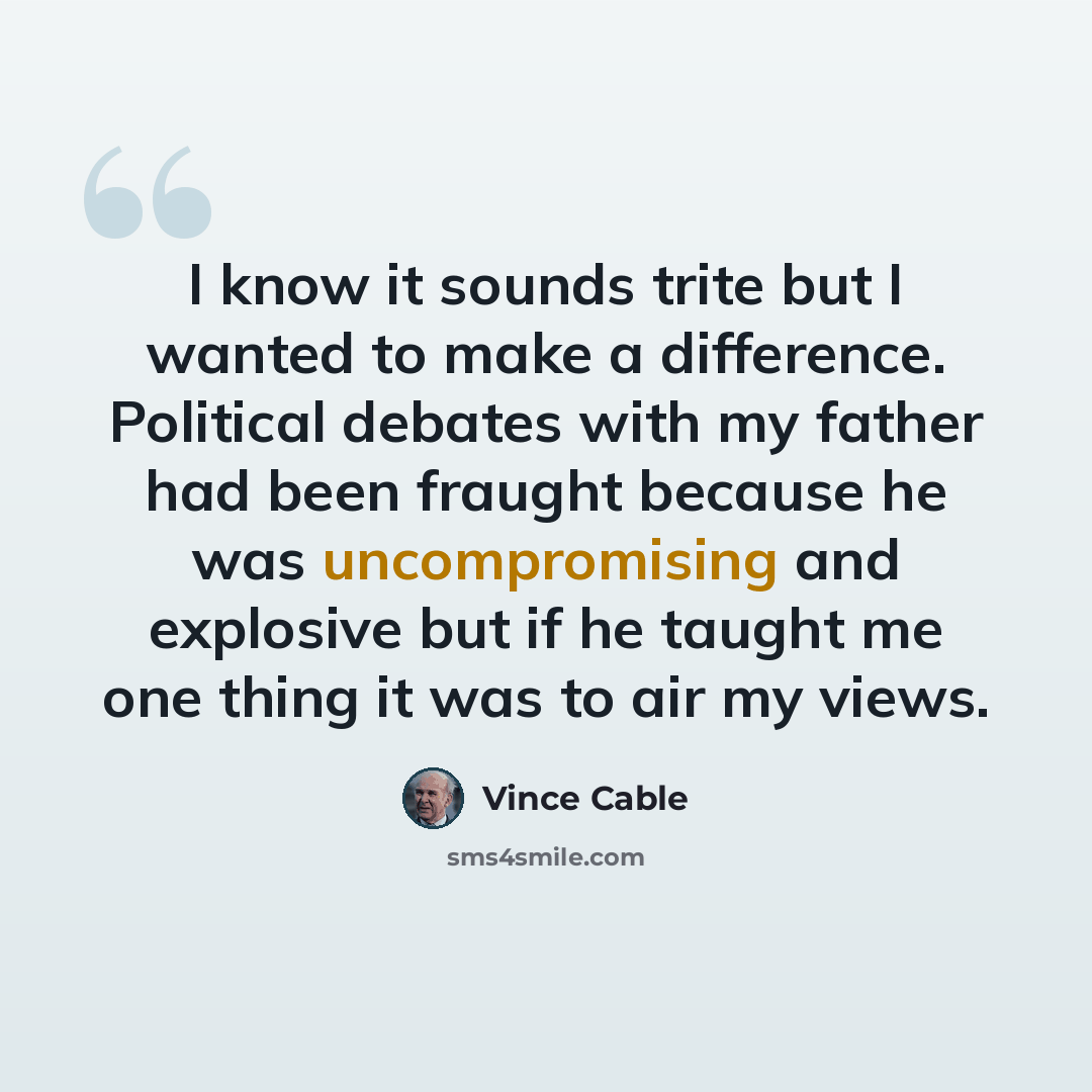 “I know it sounds trite but I wanted to make a difference. Political debates with my father had been fraught because he was uncompromising and explosive but if he taught me one thing it was to air my views.” quote by Vince Cable