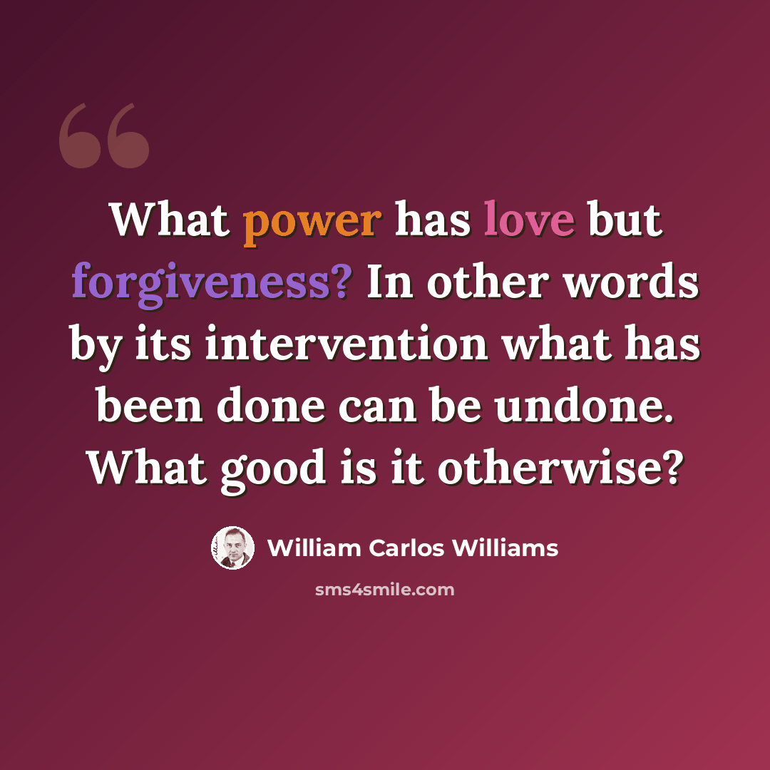“What power has love but forgiveness? In other words by its intervention what has been done can be undone. What good is it otherwise?” quote by William Carlos Williams
