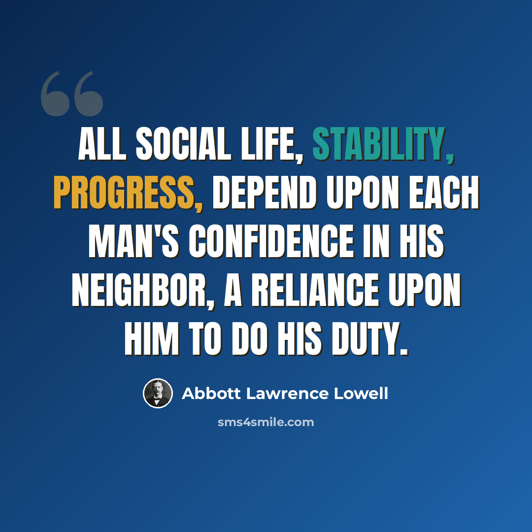 “All social life, stability, progress, depend upon each man's confidence in his neighbor, a reliance upon him to do his duty.” quote by Abbott Lawrence Lowell