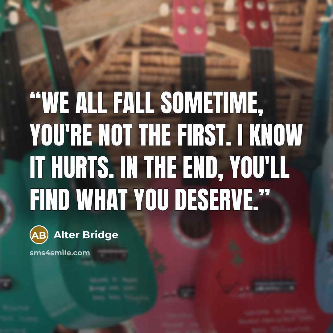 “We all fall sometime, you're not the first. I know it hurts. In the end, you'll find what you deserve.” quote by Alter Bridge