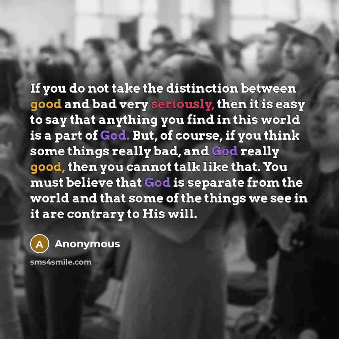 “If you do not take the distinction between good and bad very seriously, then it is easy to say that anything you find in this world is a part of God. But, of course, if you think some things really bad, and God really good, then you cannot talk like that. You must believe that God is separate from…” quote by Anonymous