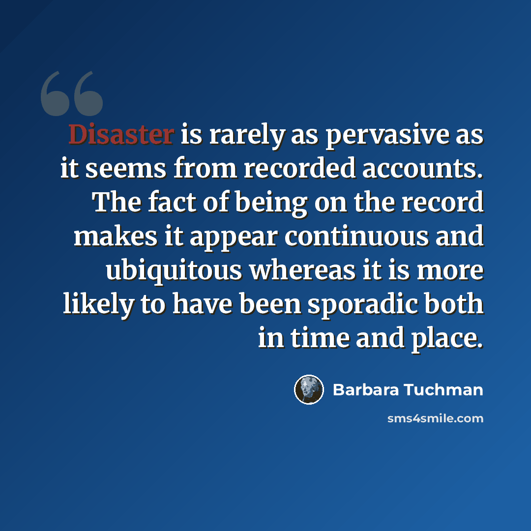 “Disaster is rarely as pervasive as it seems from recorded accounts. The fact of being on the record makes it appear continuous and ubiquitous whereas it is more likely to have been sporadic both in time and place.” quote by Barbara Tuchman