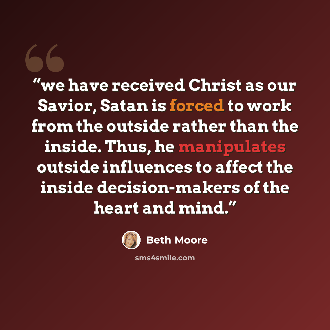 “we have received Christ as our Savior, Satan is forced to work from the outside rather than the inside. Thus, he manipulates outside influences to affect the inside decision-makers of the heart and mind.” quote by Beth Moore