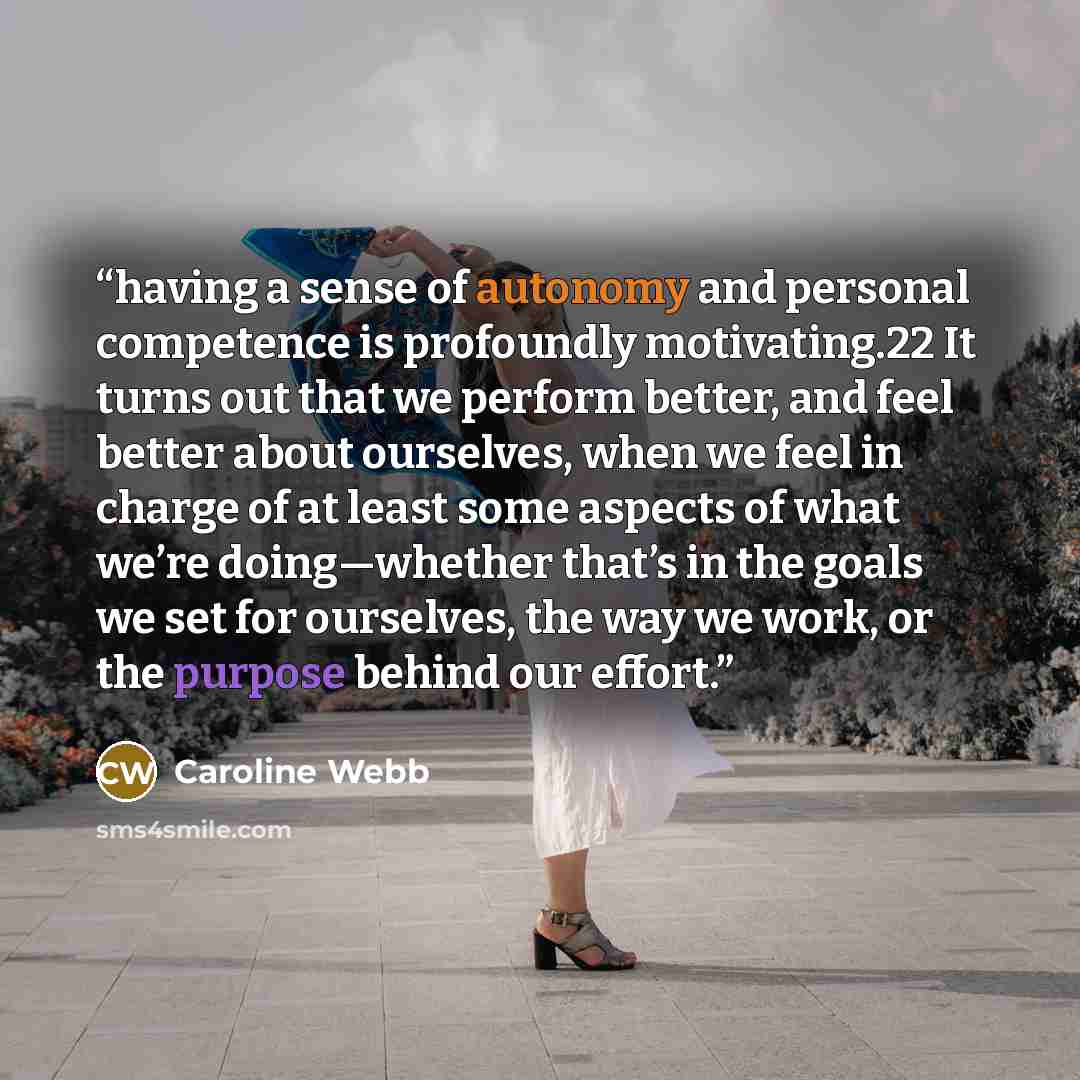 “having a sense of autonomy and personal competence is profoundly motivating.22 It turns out that we perform better, and feel better about ourselves, when we feel in charge of at least some aspects of what we’re doing—whether that’s in the goals we set for ourselves, the way we work, or the purpose…” quote by Caroline Webb