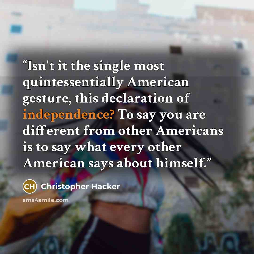 “Isn't it the single most quintessentially American gesture, this declaration of independence? To say you are different from other Americans is to say what every other American says about himself.” quote by Christopher Hacker