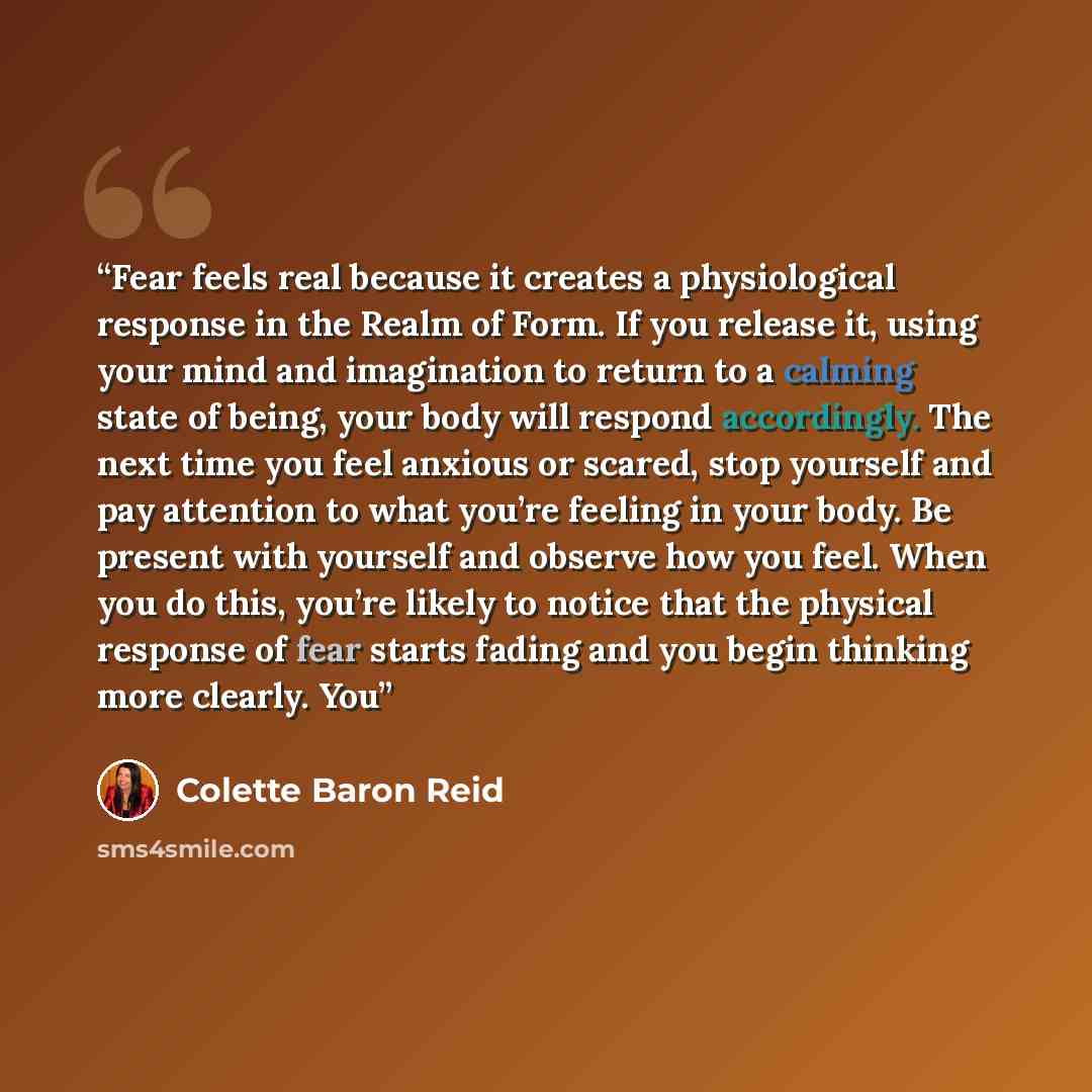 “Fear feels real because it creates a physiological response in the Realm of Form. If you release it, using your mind and imagination to return to a calming state of being, your body will respond accordingly. The next time you feel anxious or scared, stop yourself and pay attention to what you’re…” quote by Colette Baron Reid