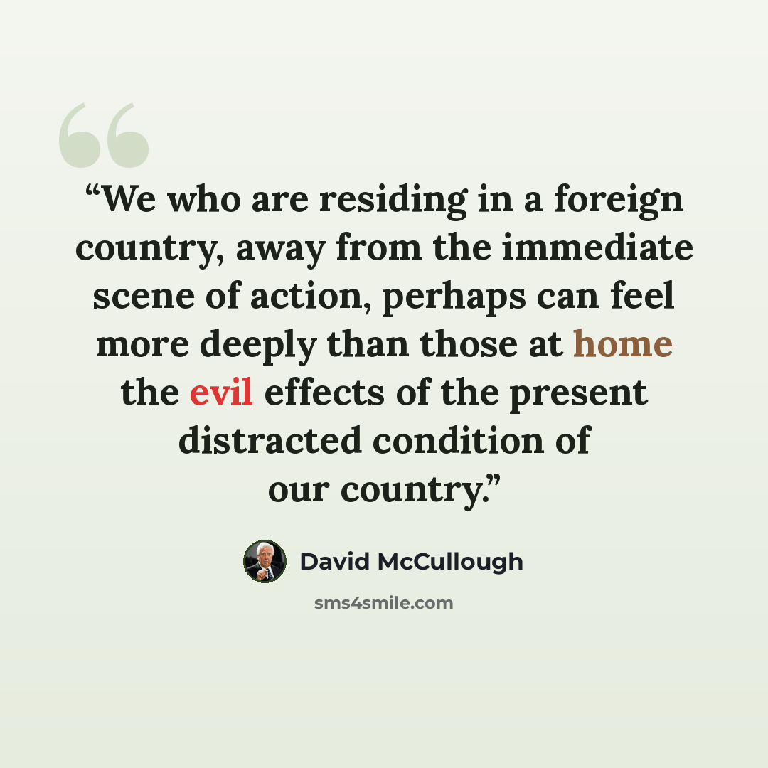“We who are residing in a foreign country, away from the immediate scene of action, perhaps can feel more deeply than those at home the evil effects of the present distracted condition of our country.” quote by David McCullough