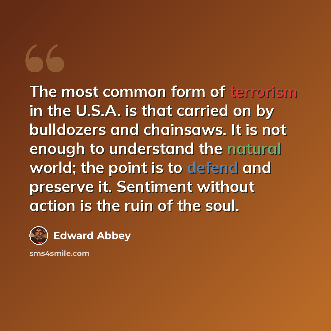 “The most common form of terrorism in the U.S.A. is that carried on by bulldozers and chainsaws. It is not enough to understand the natural world; the point is to defend and preserve it. Sentiment without action is the ruin of the soul.” quote by Edward Abbey