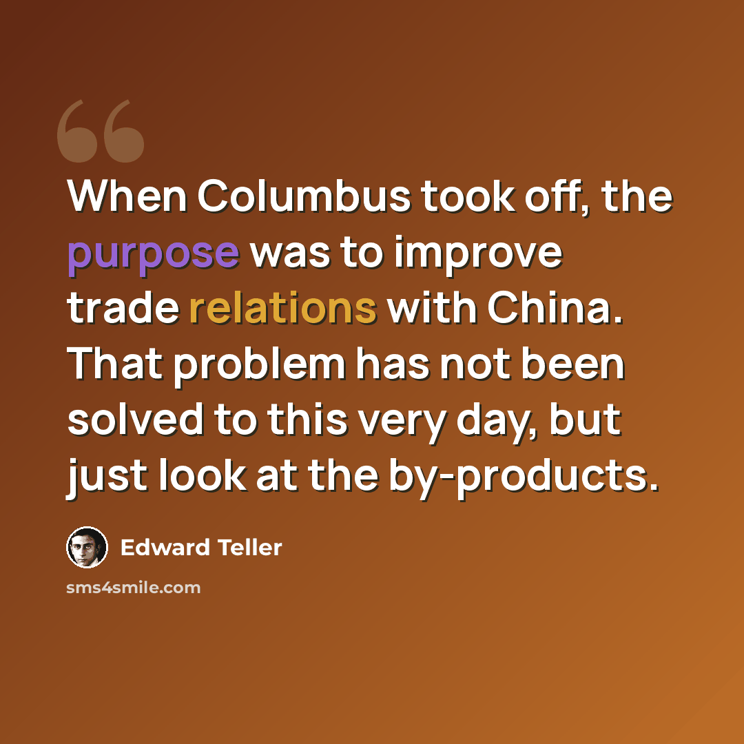 “When Columbus took off, the purpose was to improve trade relations with China. That problem has not been solved to this very day, but just look at the by-products.” quote by Edward Teller