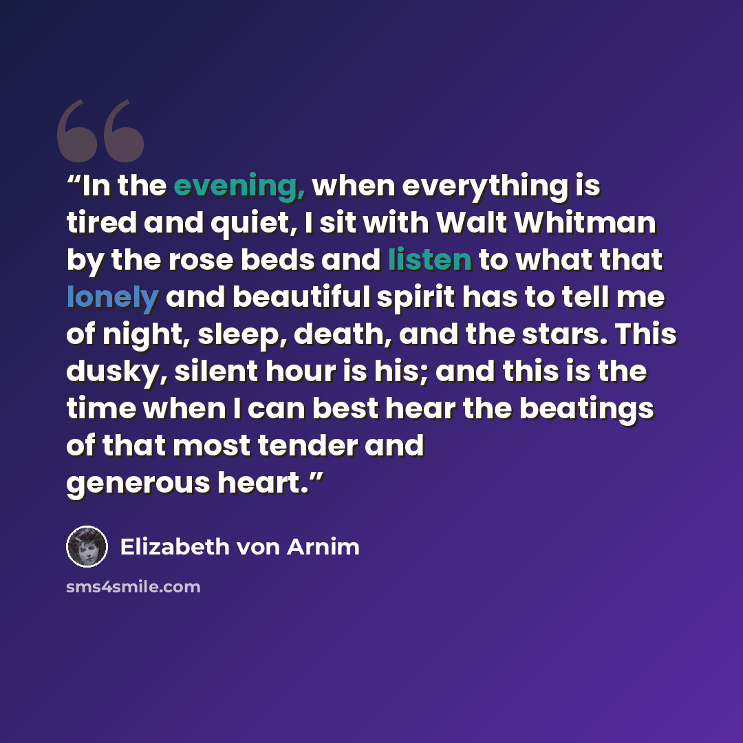 “In the evening, when everything is tired and quiet, I sit with Walt Whitman by the rose beds and listen to what that lonely and beautiful spirit has to tell me of night, sleep, death, and the stars. This dusky, silent hour is his; and this is the time when I can best hear the beatings of that most…” quote by Elizabeth von Arnim