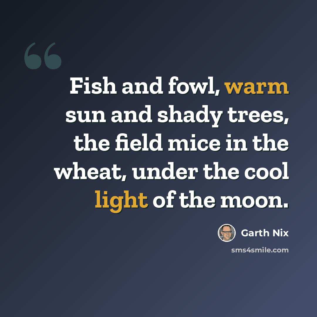 “Fish and fowl, warm sun and shady trees, the field mice in the wheat, under the cool light of the moon.” quote by Garth Nix