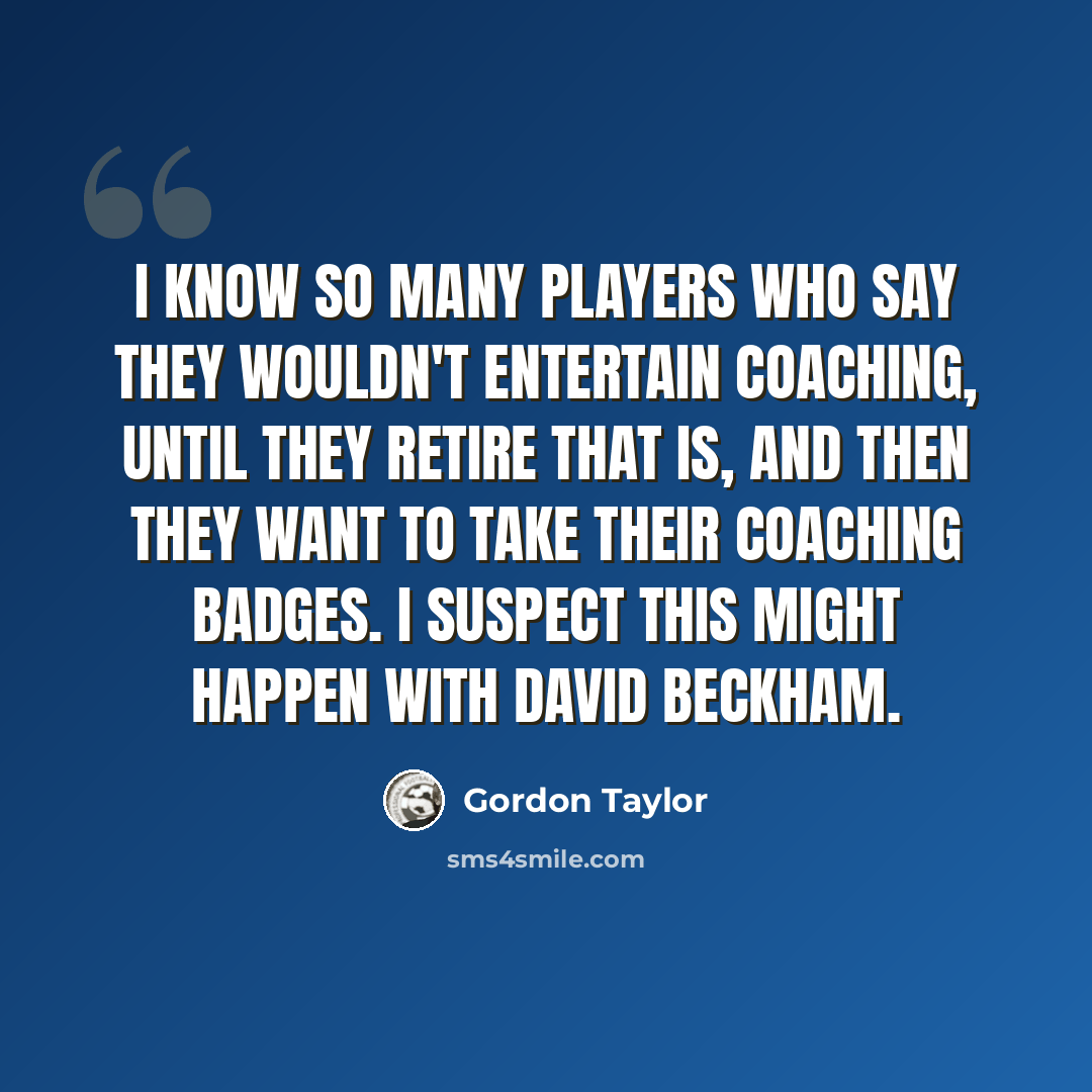 “I know so many players who say they wouldn't entertain coaching, until they retire that is, and then they want to take their coaching badges. I suspect this might happen with David Beckham.” quote by Gordon Taylor