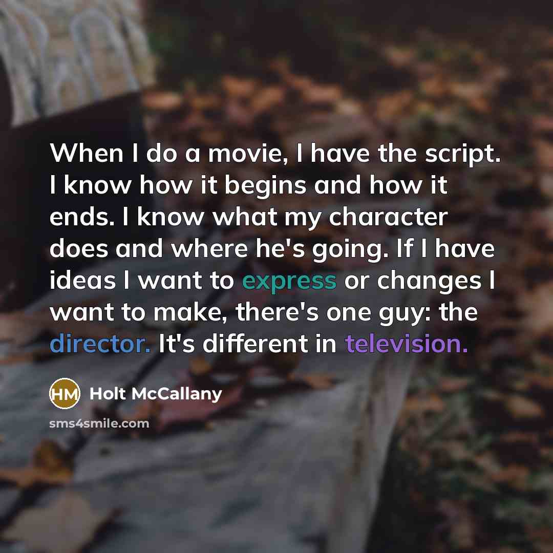 “When I do a movie, I have the script. I know how it begins and how it ends. I know what my character does and where he's going. If I have ideas I want to express or changes I want to make, there's one guy: the director. It's different in television.” quote by Holt McCallany