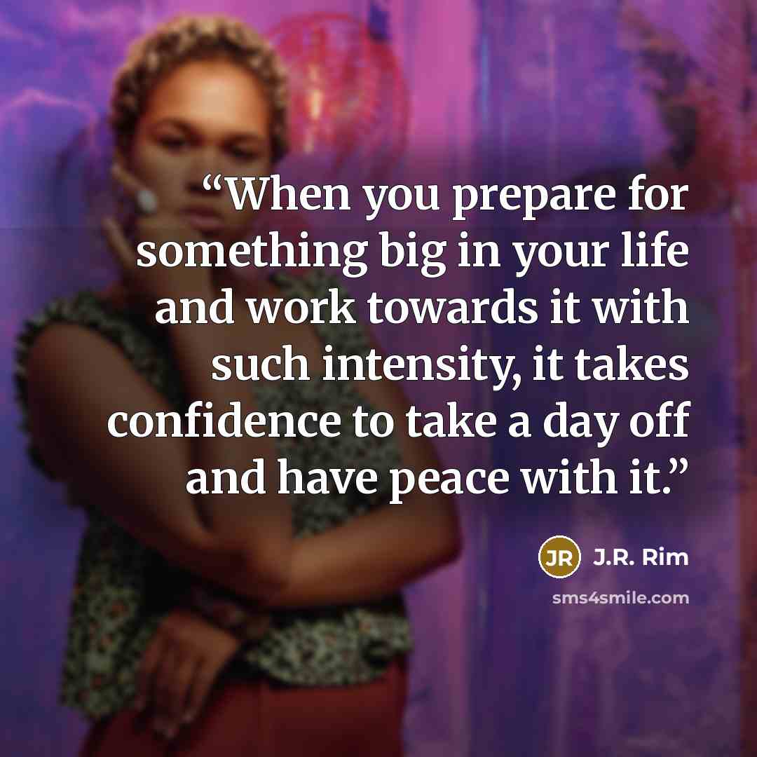 “When you prepare for something big in your life and work towards it with such intensity, it takes confidence to take a day off and have peace with it.” quote by J.R. Rim