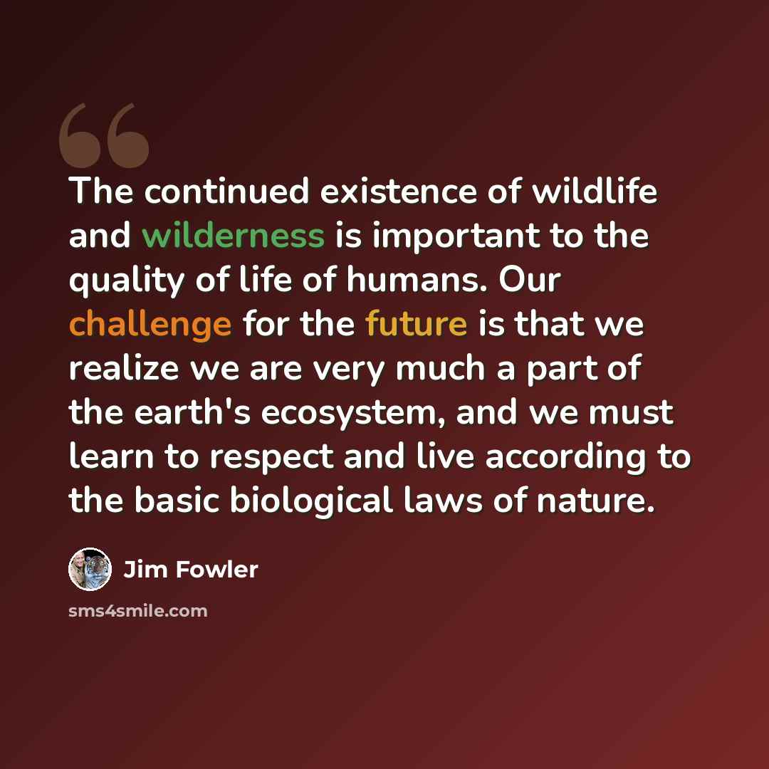 “The continued existence of wildlife and wilderness is important to the quality of life of humans. Our challenge for the future is that we realize we are very much a part of the earth's ecosystem, and we must learn to respect and live according to the basic biological laws of nature.” quote by Jim Fowler